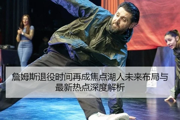 詹姆斯退役时间再成焦点湖人未来布局与最新热点深度解析